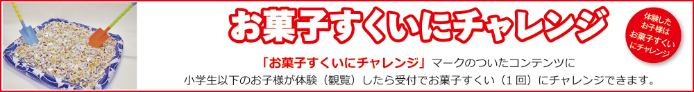 お菓子すくいにチェレンジ　「お菓子すくいにチェレンジ」マークのついたコンテンツに小学生以下のお子様が体験（観覧）したら受付でお菓子すくい（1回）にチャレンジできます。